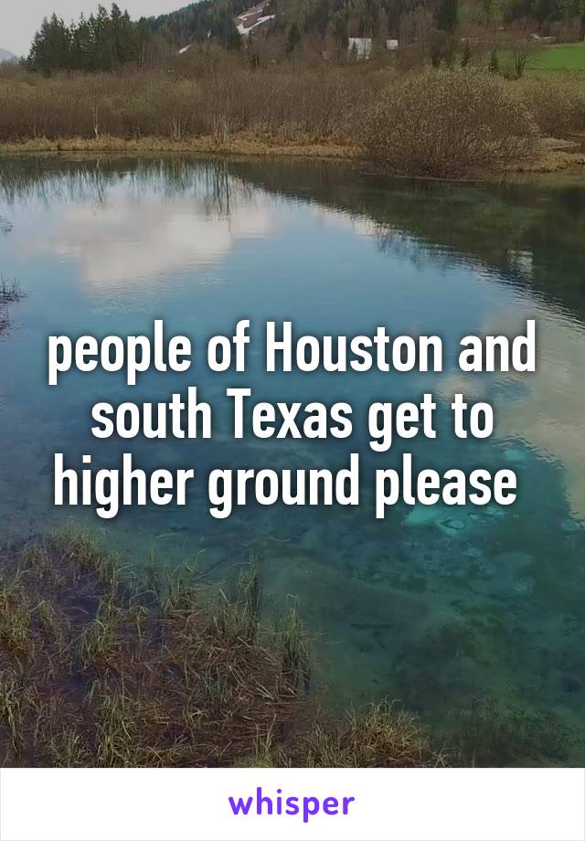 people of Houston and south Texas get to higher ground please 