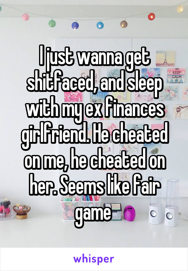 I just wanna get shitfaced, and sleep with my ex finances girlfriend. He cheated on me, he cheated on her. Seems like fair game 