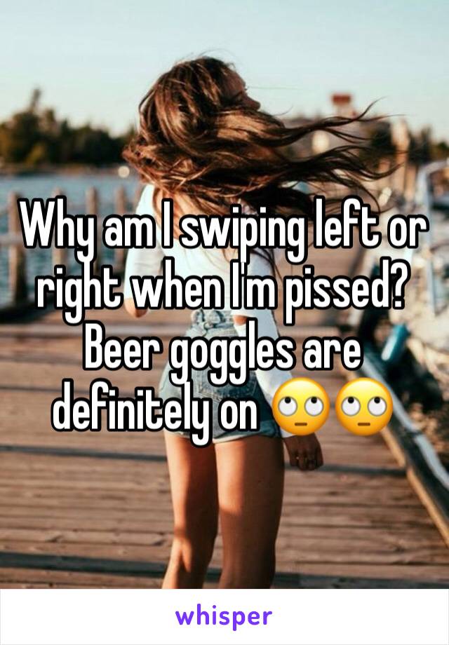 Why am I swiping left or right when I'm pissed? Beer goggles are definitely on 🙄🙄