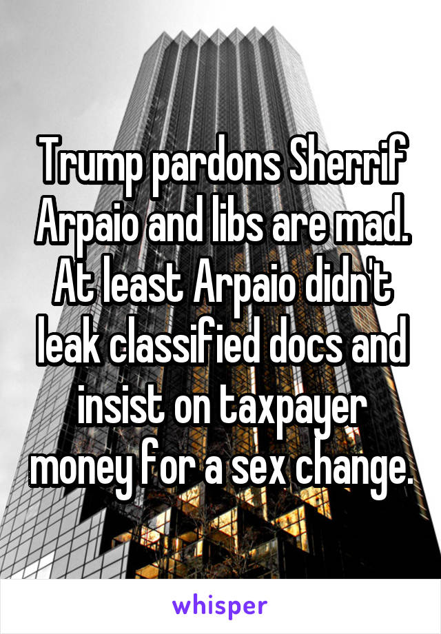 Trump pardons Sherrif Arpaio and libs are mad. At least Arpaio didn't leak classified docs and insist on taxpayer money for a sex change.