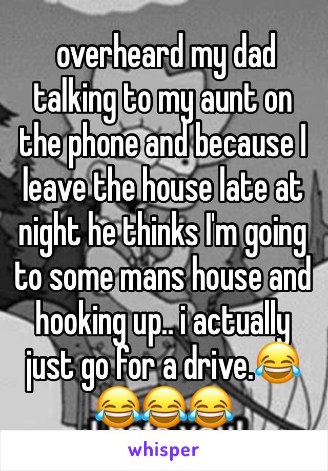  overheard my dad talking to my aunt on the phone and because I leave the house late at night he thinks I'm going to some mans house and hooking up.. i actually just go for a drive.😂😂😂😂