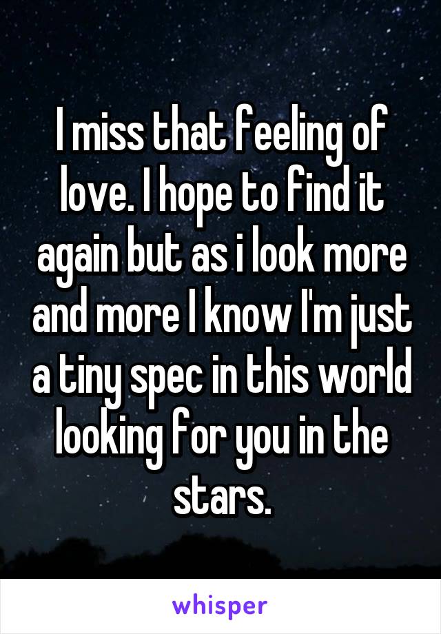 I miss that feeling of love. I hope to find it again but as i look more and more I know I'm just a tiny spec in this world looking for you in the stars.