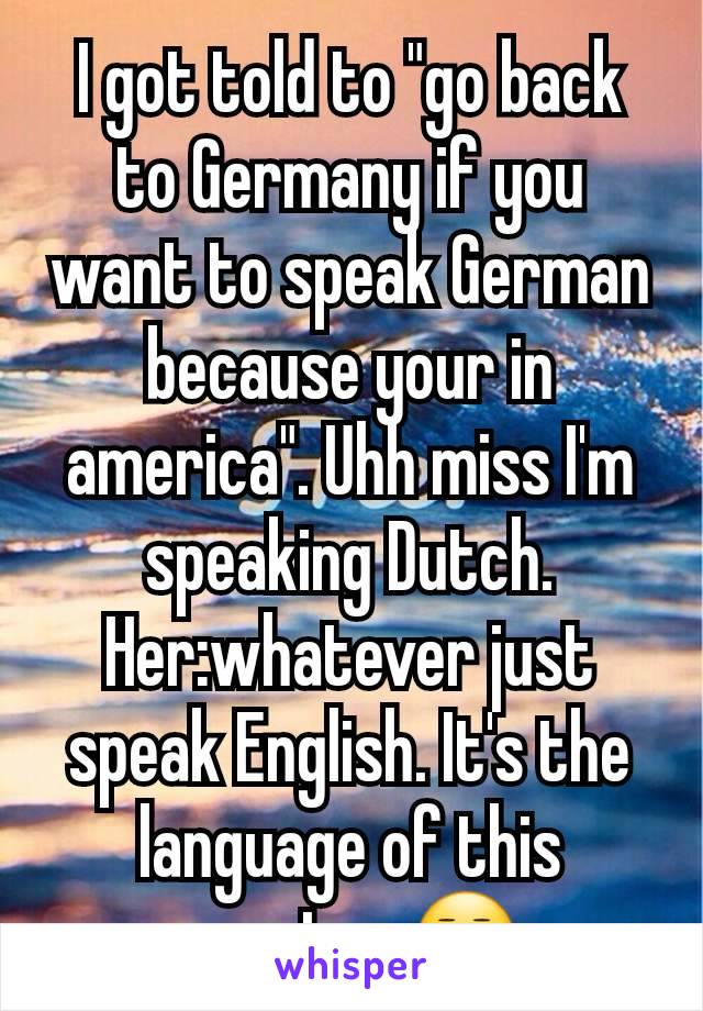 I got told to "go back to Germany if you want to speak German because your in america". Uhh miss I'm speaking Dutch. Her:whatever just speak English. It's the language of this country 😒