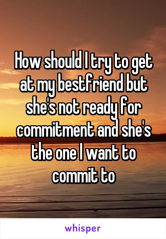 How should I try to get at my bestfriend but she's not ready for commitment and she's the one I want to commit to