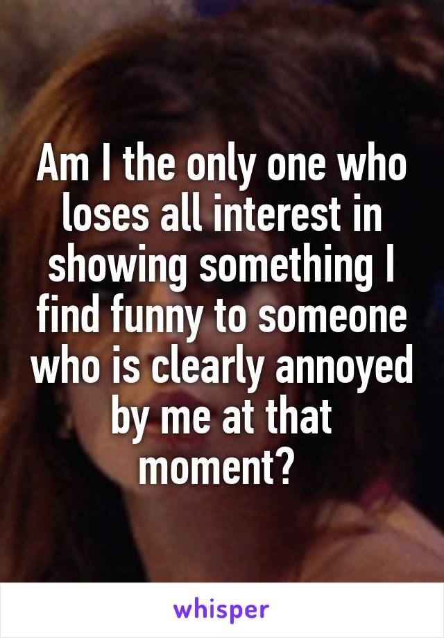 Am I the only one who loses all interest in showing something I find funny to someone who is clearly annoyed by me at that moment? 