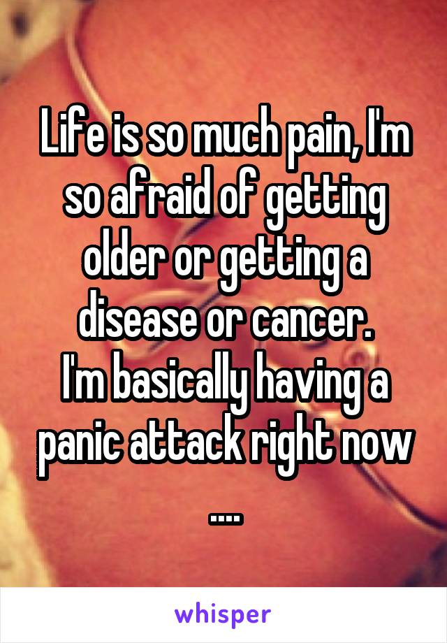 Life is so much pain, I'm so afraid of getting older or getting a disease or cancer.
I'm basically having a panic attack right now ....