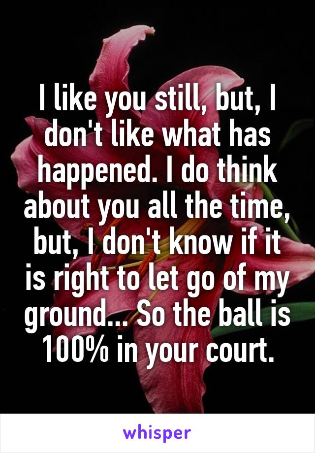 I like you still, but, I don't like what has happened. I do think about you all the time, but, I don't know if it is right to let go of my ground... So the ball is 100% in your court.