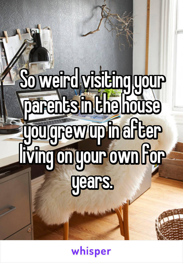 So weird visiting your parents in the house you grew up in after living on your own for years.