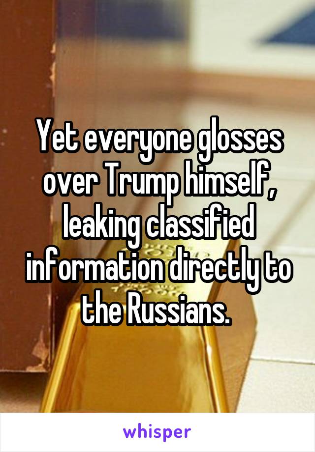 Yet everyone glosses over Trump himself, leaking classified information directly to the Russians. 