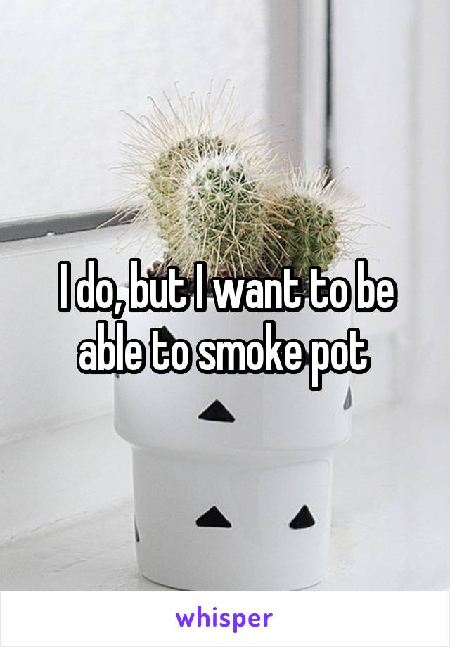 I do, but I want to be able to smoke pot 