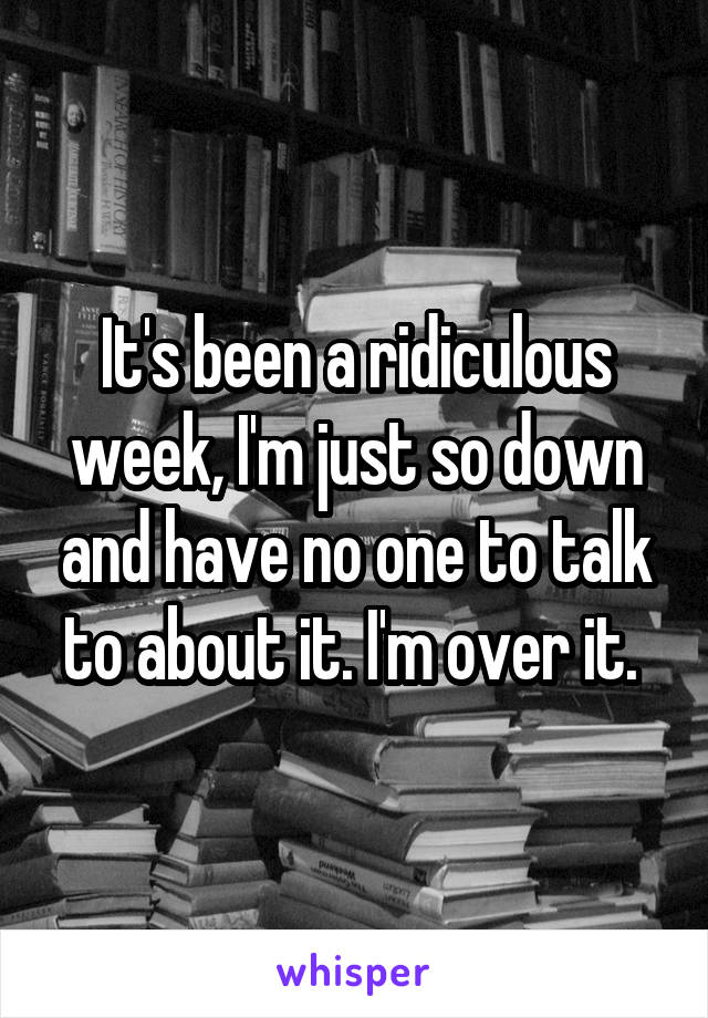 It's been a ridiculous week, I'm just so down and have no one to talk to about it. I'm over it. 