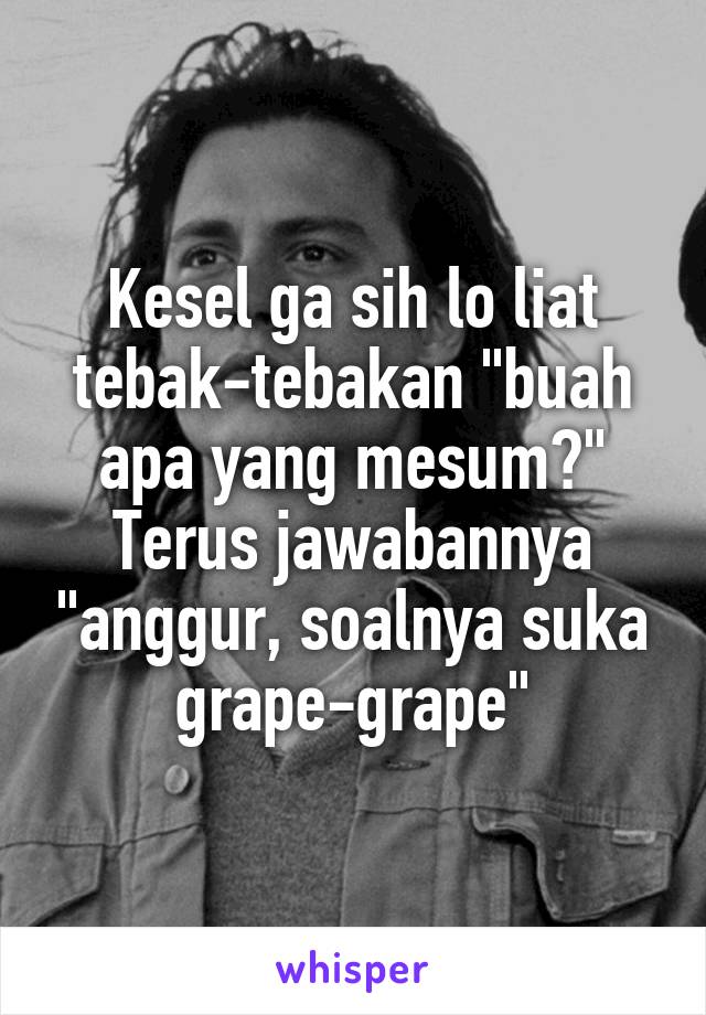 Kesel ga sih lo liat tebak-tebakan "buah apa yang mesum?" Terus jawabannya "anggur, soalnya suka grape-grape"