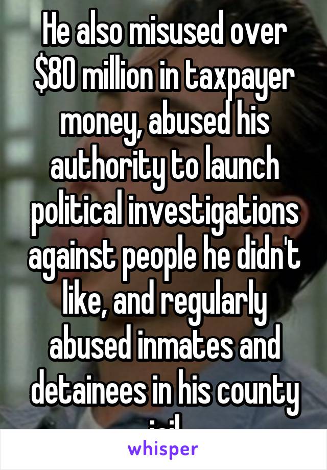 He also misused over $80 million in taxpayer money, abused his authority to launch political investigations against people he didn't like, and regularly abused inmates and detainees in his county jail