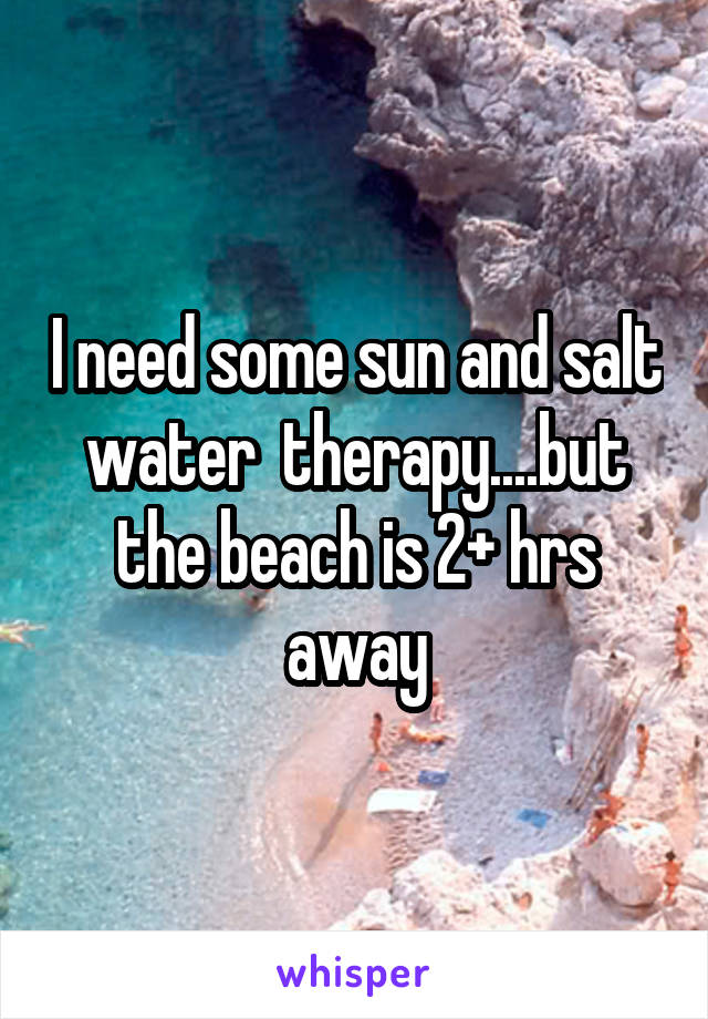 I need some sun and salt water  therapy....but the beach is 2+ hrs away