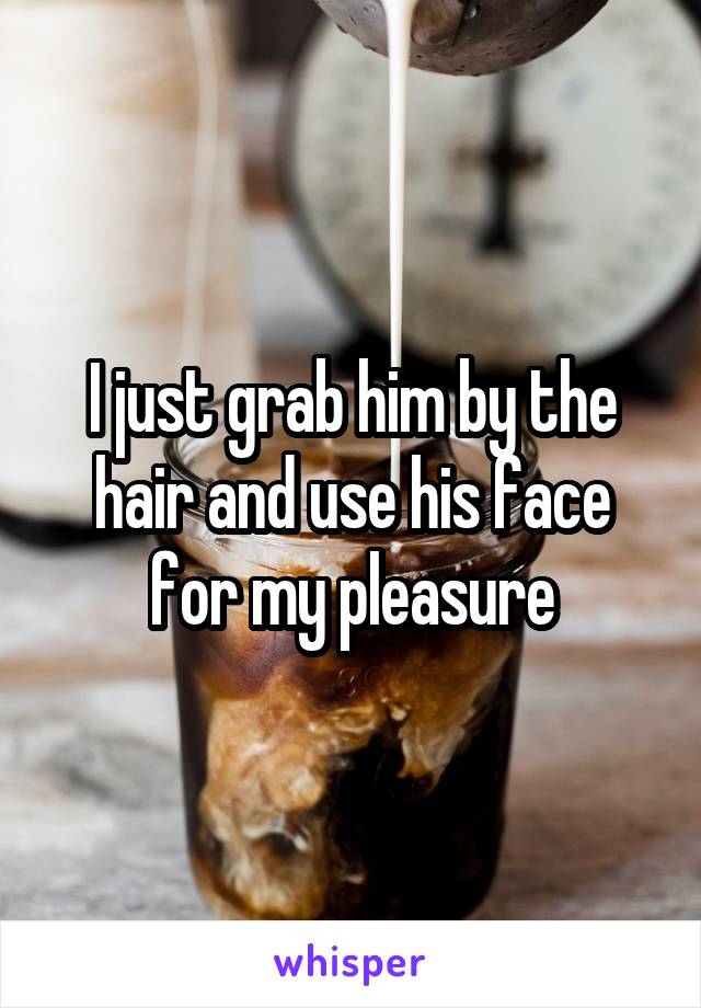 I just grab him by the hair and use his face for my pleasure