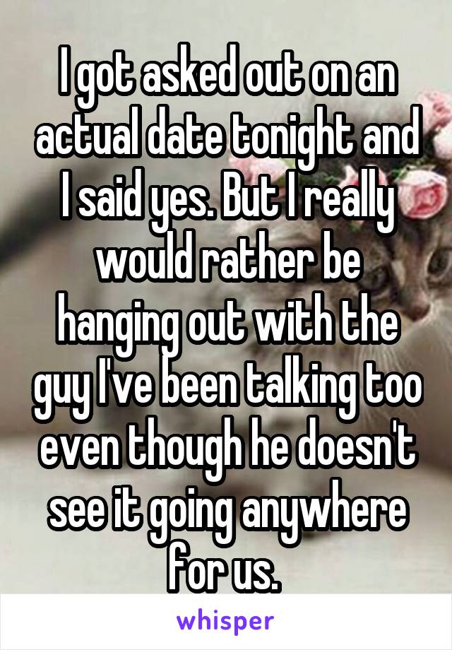 I got asked out on an actual date tonight and I said yes. But I really would rather be hanging out with the guy I've been talking too even though he doesn't see it going anywhere for us. 