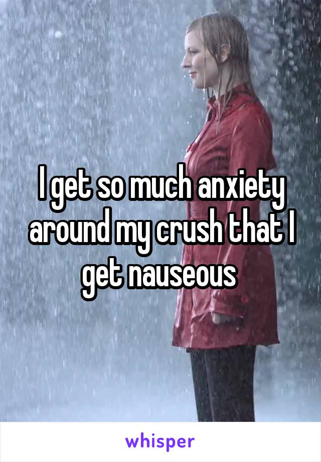 I get so much anxiety around my crush that I get nauseous 