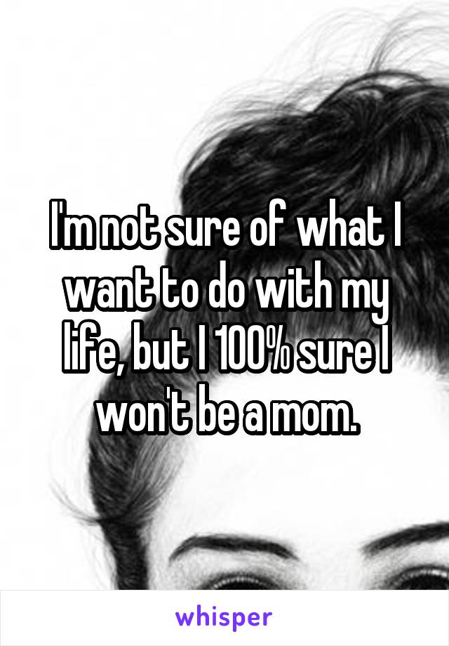 I'm not sure of what I want to do with my life, but I 100% sure I won't be a mom.