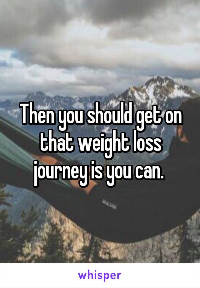 Then you should get on that weight loss journey is you can. 