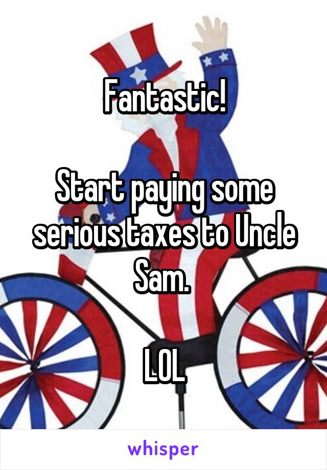 Fantastic!

Start paying some serious taxes to Uncle Sam. 

LOL