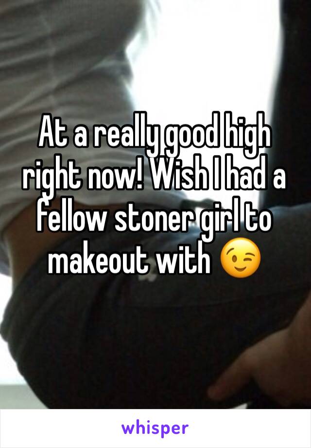 At a really good high right now! Wish I had a fellow stoner girl to makeout with 😉