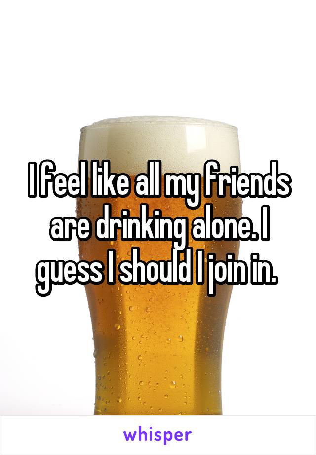 I feel like all my friends are drinking alone. I guess I should I join in. 