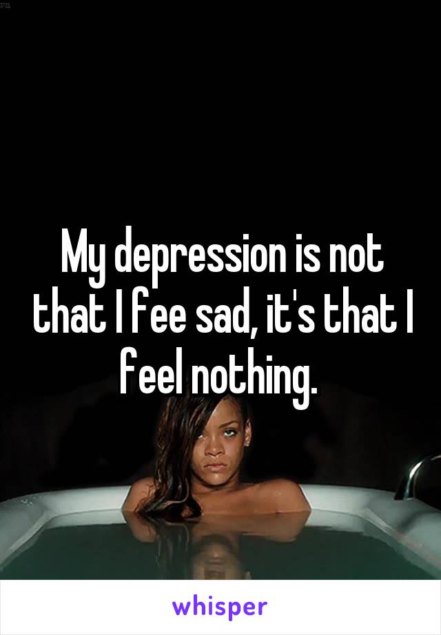 My depression is not that I fee sad, it's that I feel nothing. 