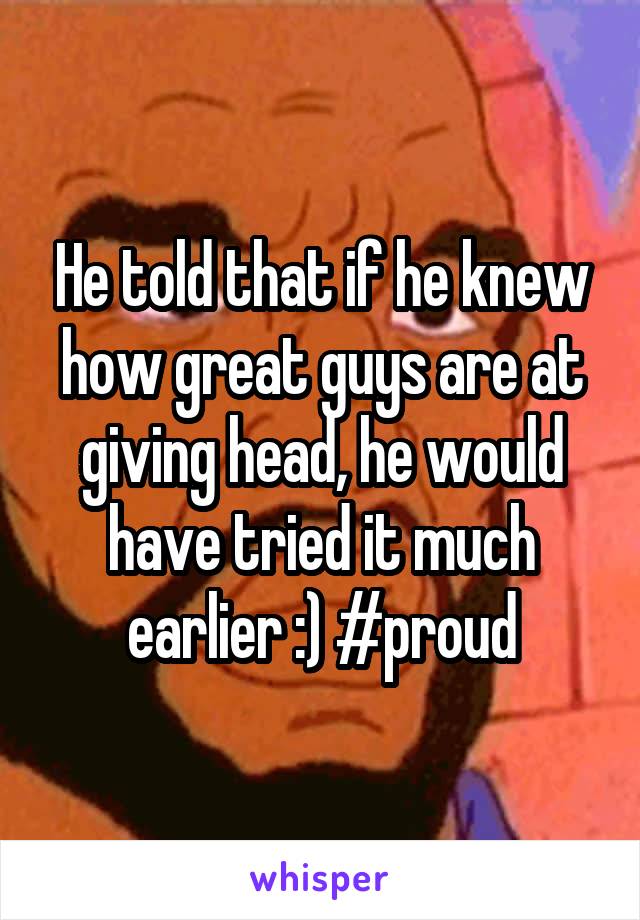 He told that if he knew how great guys are at giving head, he would have tried it much earlier :) #proud