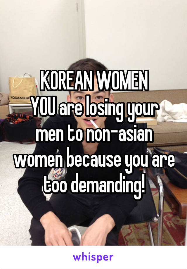 KOREAN WOMEN
YOU are losing your men to non-asian women because you are too demanding!