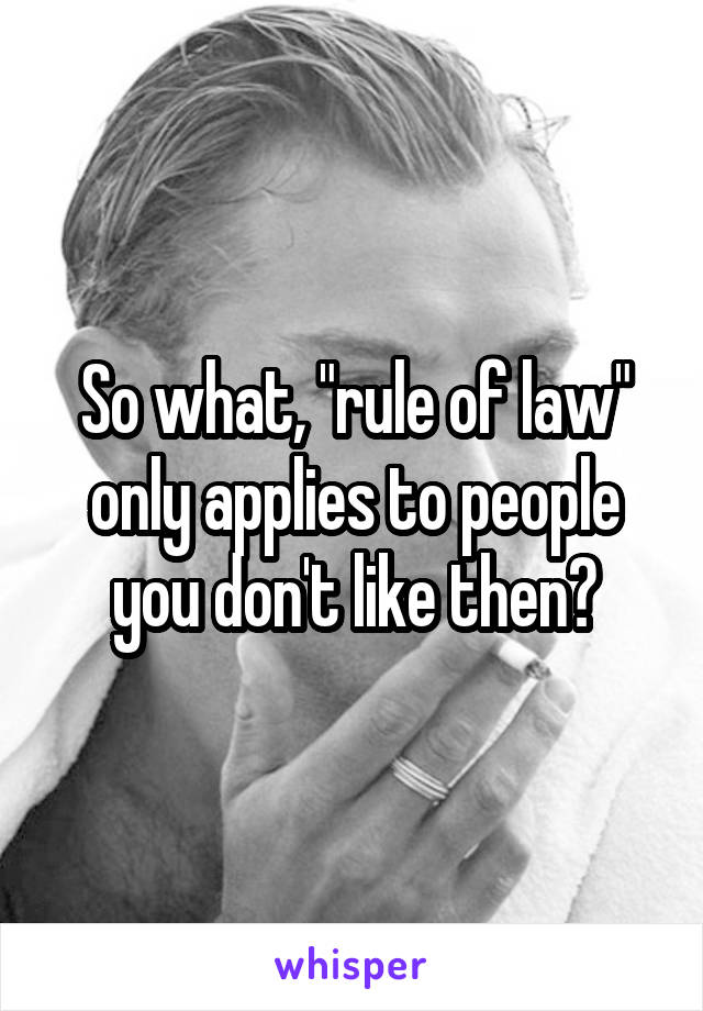 So what, "rule of law" only applies to people you don't like then?