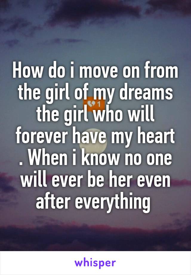 How do i move on from the girl of my dreams the girl who will forever have my heart . When i know no one will ever be her even after everything 