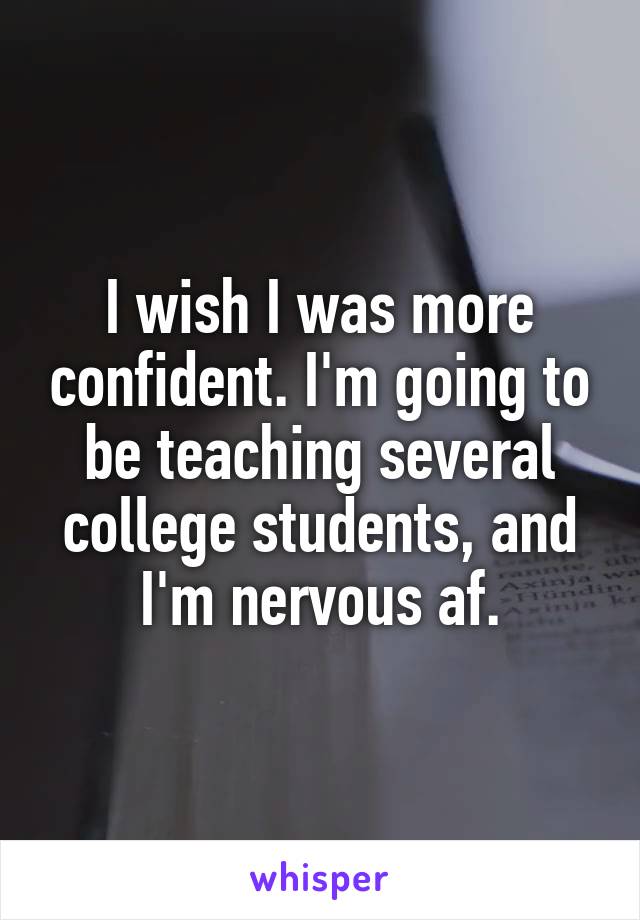 I wish I was more confident. I'm going to be teaching several college students, and I'm nervous af.