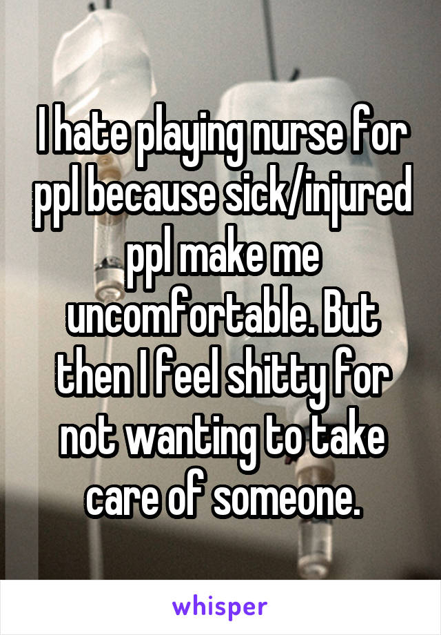 I hate playing nurse for ppl because sick/injured ppl make me uncomfortable. But then I feel shitty for not wanting to take care of someone.