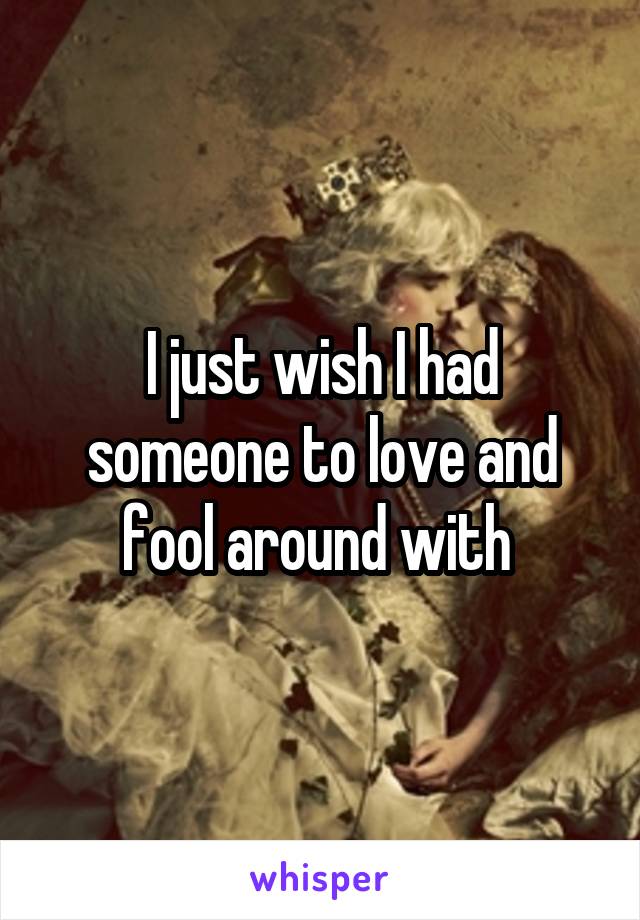 I just wish I had someone to love and fool around with 