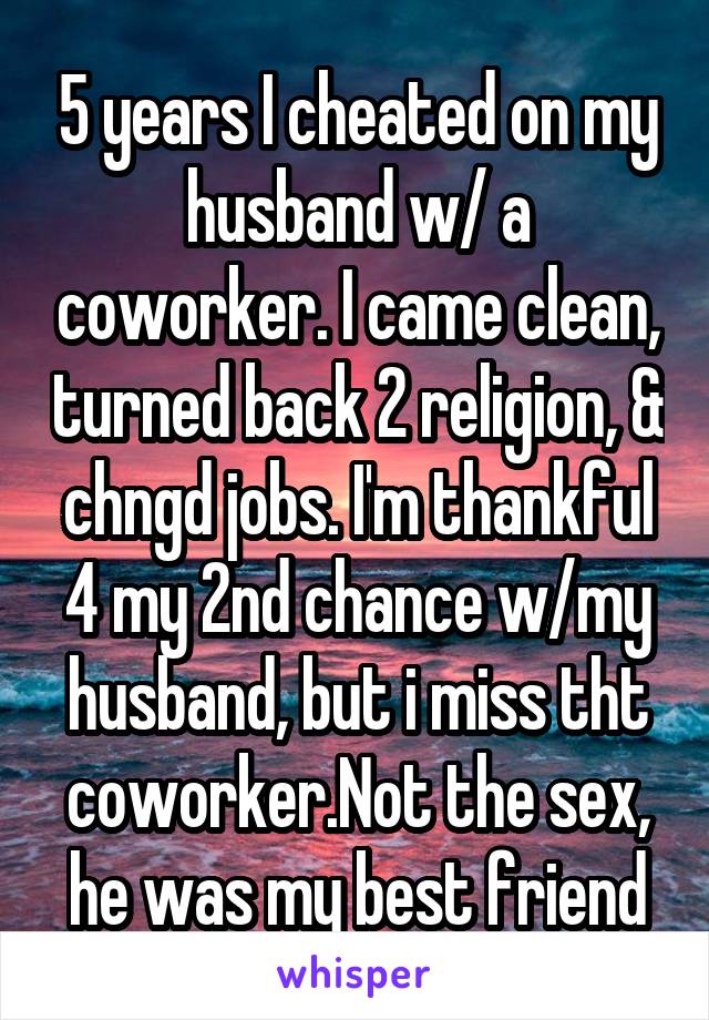 5 years I cheated on my husband w/ a coworker. I came clean, turned back 2 religion, & chngd jobs. I'm thankful 4 my 2nd chance w/my husband, but i miss tht coworker.Not the sex, he was my best friend