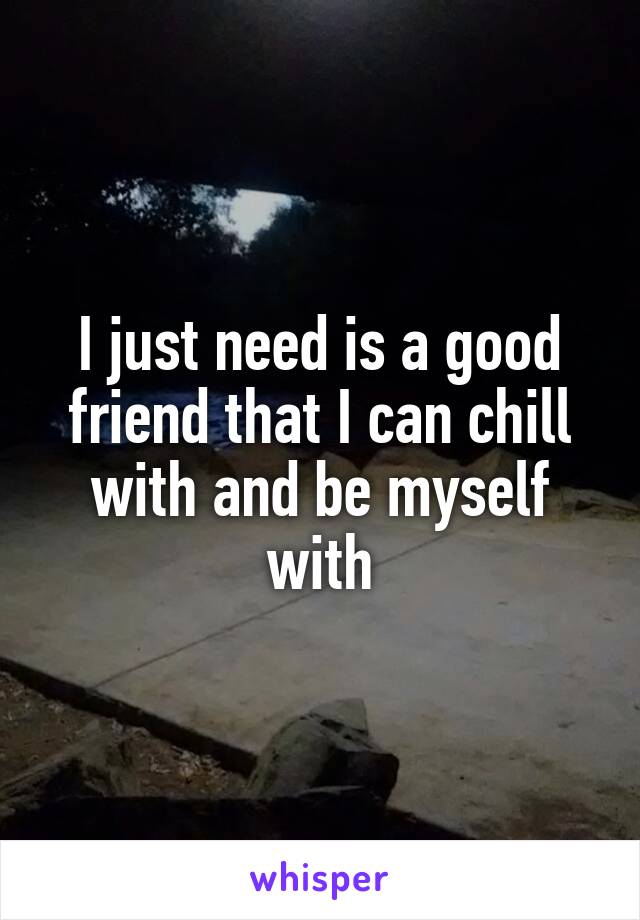 I just need is a good friend that I can chill with and be myself with