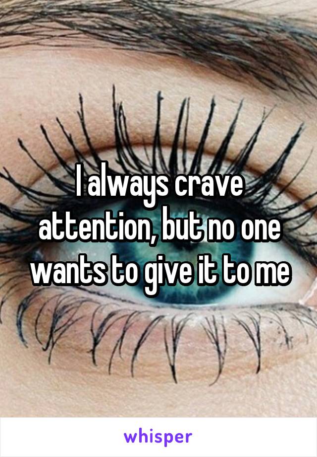 I always crave attention, but no one wants to give it to me