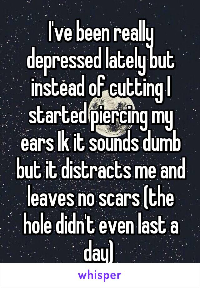 I've been really depressed lately but instead of cutting I started piercing my ears Ik it sounds dumb but it distracts me and leaves no scars (the hole didn't even last a day) 