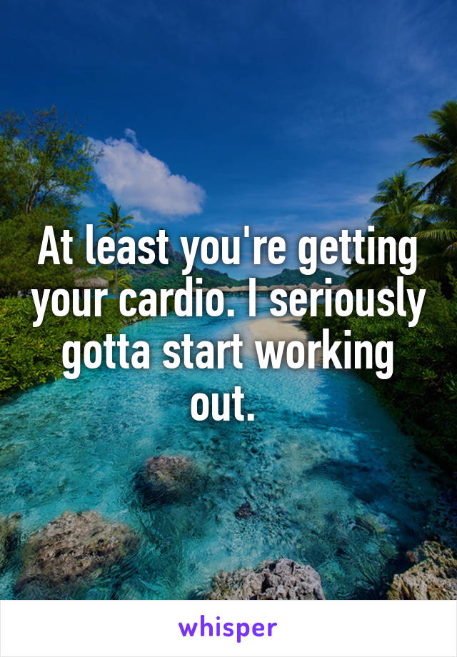 At least you're getting your cardio. I seriously gotta start working out. 