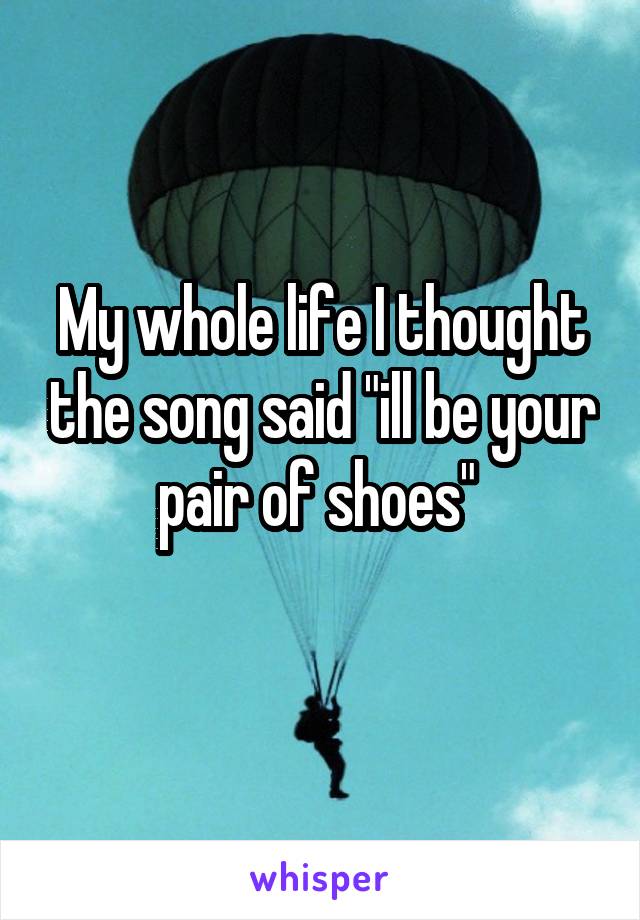 My whole life I thought the song said "ill be your pair of shoes" 
