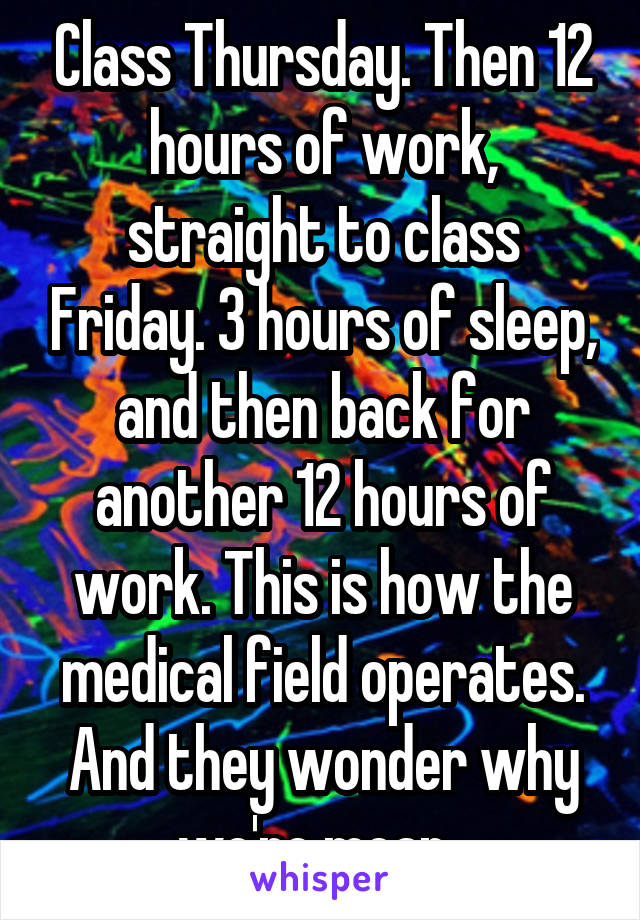 Class Thursday. Then 12 hours of work, straight to class Friday. 3 hours of sleep, and then back for another 12 hours of work. This is how the medical field operates. And they wonder why we're mean. 