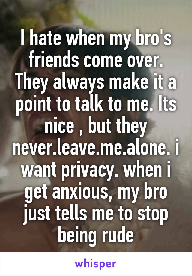 I hate when my bro's friends come over. They always make it a point to talk to me. Its nice , but they never.leave.me.alone. i want privacy. when i get anxious, my bro just tells me to stop being rude