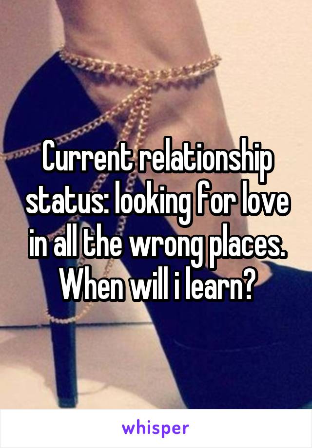 Current relationship status: looking for love in all the wrong places. When will i learn?