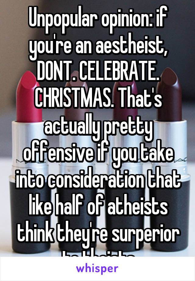 Unpopular opinion: if you're an aestheist, DONT. CELEBRATE. CHRISTMAS. That's actually pretty offensive if you take into consideration that like half of atheists think they're surperior to theists