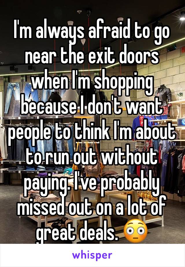 I'm always afraid to go near the exit doors when I'm shopping because I don't want people to think I'm about to run out without paying. I've probably missed out on a lot of great deals. 😳