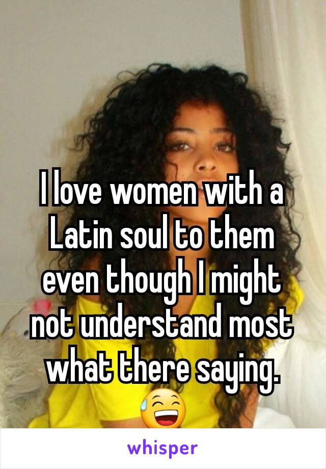 I love women with a Latin soul to them even though I might not understand most what there saying.😅