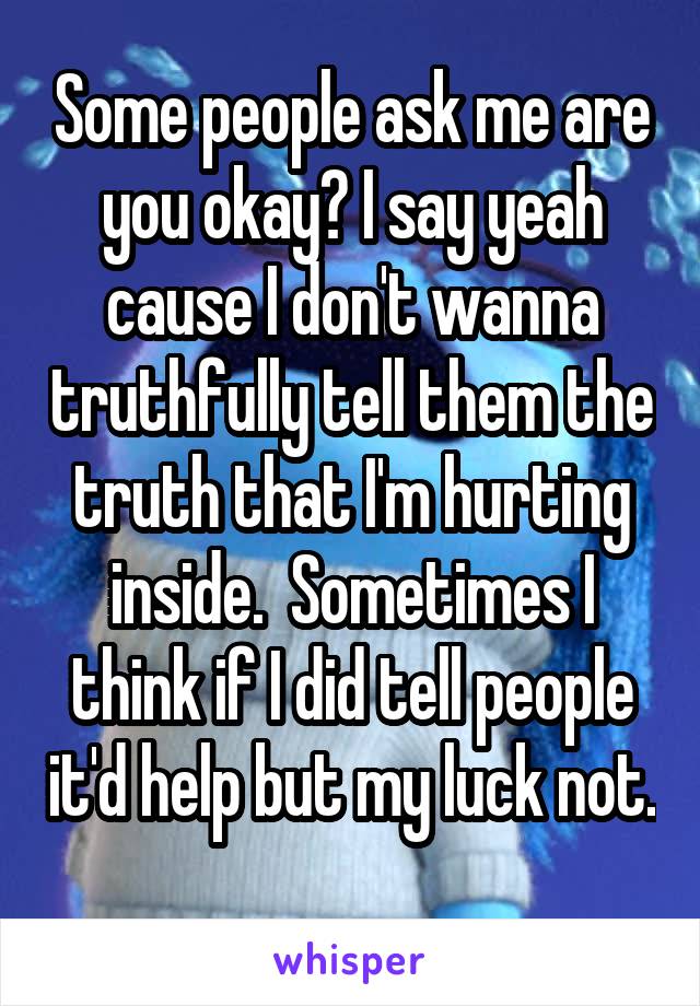 Some people ask me are you okay? I say yeah cause I don't wanna truthfully tell them the truth that I'm hurting inside.  Sometimes I think if I did tell people it'd help but my luck not. 