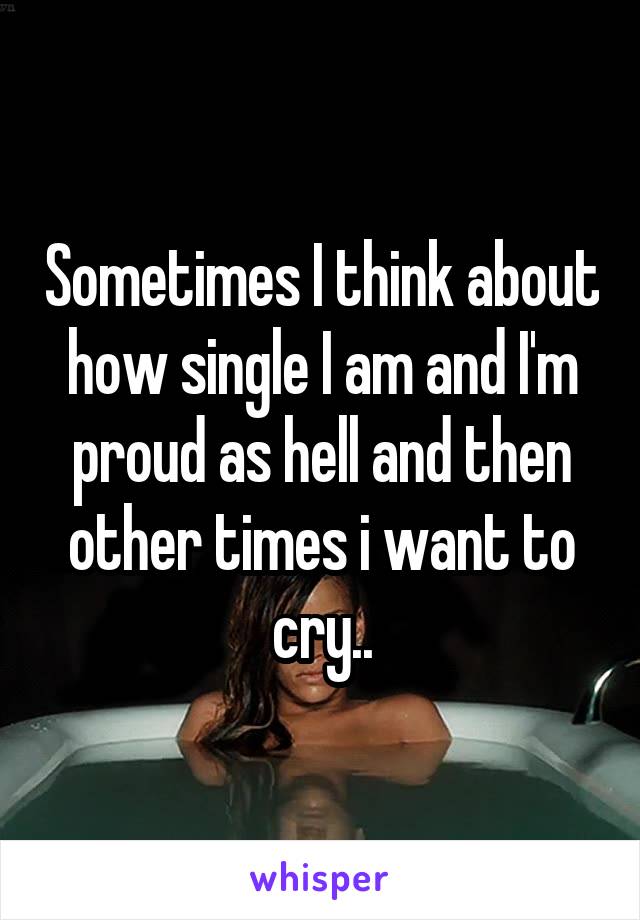 Sometimes I think about how single I am and I'm proud as hell and then other times i want to cry..