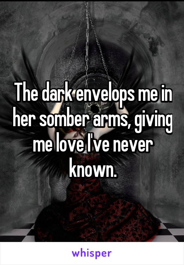 The dark envelops me in her somber arms, giving me love I've never known.