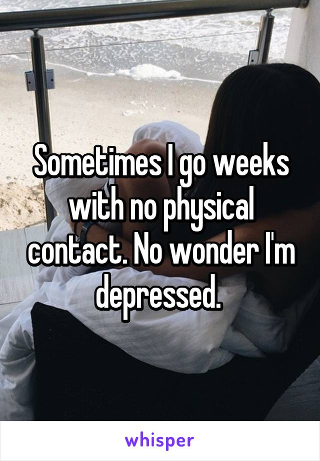 Sometimes I go weeks with no physical contact. No wonder I'm depressed. 